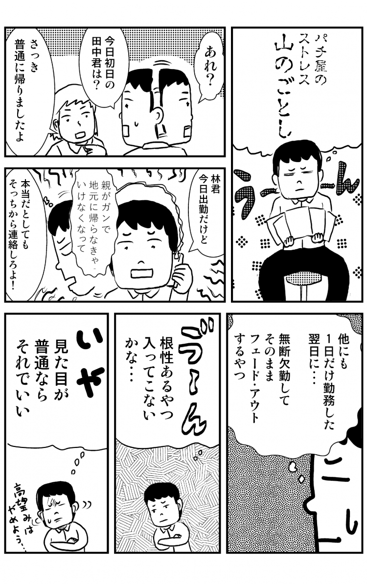 パチ屋のストレス山のごとし あれ？ 今日初日の田中君は？ さっき普通に帰りましたよ 林君今日出勤だけど 親がガンで地元に帰らなきゃいけなくなって 本当だとしてもそっちから連絡しろよ 他にも1日だけ勤務した翌日に… 無断欠勤してそのままフェードアウトするやつ