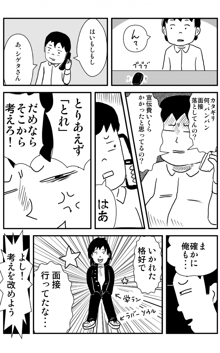 ん？ ブブブ はいもしもし あ、シゲタさん カタギリ何、バンバン面接落としてんの？ 宣伝費いくらかかったと思ってるの？ はぁ とりあえず『とれ』だめならそこから考えろ！ ま確かに俺も… いかれた格好で面接行ってたな… 学ランラバーソウル よし！考えを改めよ