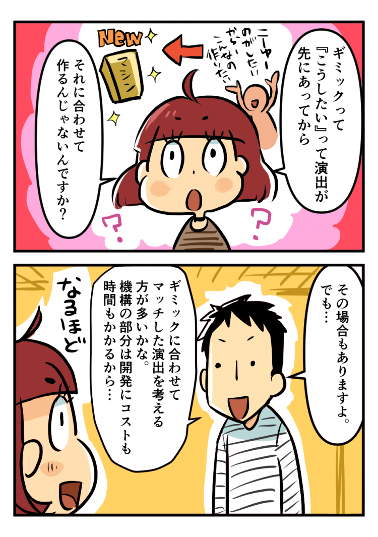 ギミックって『こうしたい』って演出が先にあってから それに合わせて作るんじゃないんですか？ その場合もありますよ。でも…ギミックに合わせてマッチした演出を考える方が多いかな。機構の部分は開発にコストも時間もかかるから… なるほど