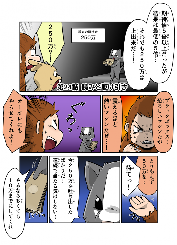 期待値5倍以上だったが結果は最低の5倍… それでも250万は上出来だ…！ 250万？！ ブラックボックス…恐ろしいマシンだが震えるほど熱いマシンだぜ…！ オ…オレにもやらせてくれよ！ とりあえず50万を… 待てっ！ 今250万円を吐き出したばかりだ…連続で