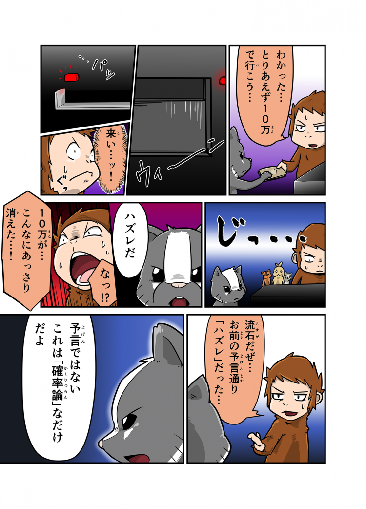 わかった…とりあえず10万で行こう… 来い…ッ！ ハズレだ なっ！？ 10万円が…こんなにあっさり消えた…！ 流石だぜ…お前の予言通り「ハズレ」だった… 予言ではないこれは「確率論」なだけだよ