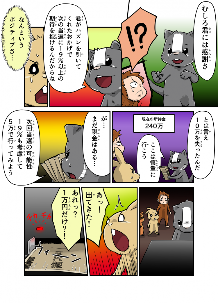 むしろ君には感謝さ !? 君がハズレを引いてくれたおかげで次の当選に19%以上の期待を抱けるんだからね なんというポジティブさ… とは言え10万を失ったんだ ここは慎重に行こう が…まだ現金はある… 次回当選の可能性19%も考慮して5万で行ってみよう あっ